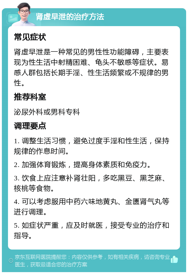 肾虚早泄的治疗方法 常见症状 肾虚早泄是一种常见的男性性功能障碍，主要表现为性生活中射精困难、龟头不敏感等症状。易感人群包括长期手淫、性生活频繁或不规律的男性。 推荐科室 泌尿外科或男科专科 调理要点 1. 调整生活习惯，避免过度手淫和性生活，保持规律的作息时间。 2. 加强体育锻炼，提高身体素质和免疫力。 3. 饮食上应注意补肾壮阳，多吃黑豆、黑芝麻、核桃等食物。 4. 可以考虑服用中药六味地黄丸、金匮肾气丸等进行调理。 5. 如症状严重，应及时就医，接受专业的治疗和指导。