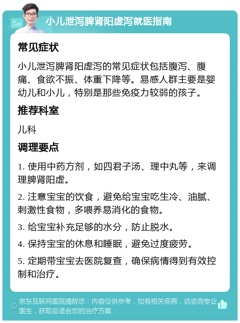 小儿泄泻脾肾阳虚泻就医指南 常见症状 小儿泄泻脾肾阳虚泻的常见症状包括腹泻、腹痛、食欲不振、体重下降等。易感人群主要是婴幼儿和小儿，特别是那些免疫力较弱的孩子。 推荐科室 儿科 调理要点 1. 使用中药方剂，如四君子汤、理中丸等，来调理脾肾阳虚。 2. 注意宝宝的饮食，避免给宝宝吃生冷、油腻、刺激性食物，多喂养易消化的食物。 3. 给宝宝补充足够的水分，防止脱水。 4. 保持宝宝的休息和睡眠，避免过度疲劳。 5. 定期带宝宝去医院复查，确保病情得到有效控制和治疗。