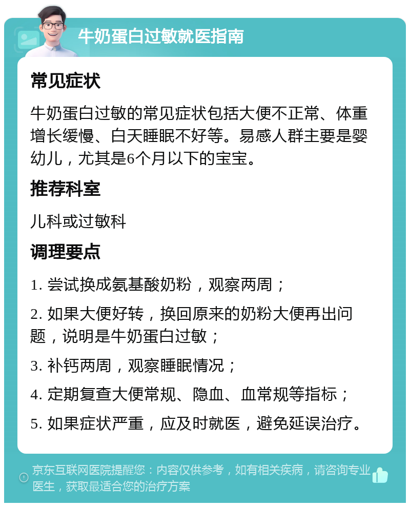 牛奶蛋白过敏就医指南 常见症状 牛奶蛋白过敏的常见症状包括大便不正常、体重增长缓慢、白天睡眠不好等。易感人群主要是婴幼儿，尤其是6个月以下的宝宝。 推荐科室 儿科或过敏科 调理要点 1. 尝试换成氨基酸奶粉，观察两周； 2. 如果大便好转，换回原来的奶粉大便再出问题，说明是牛奶蛋白过敏； 3. 补钙两周，观察睡眠情况； 4. 定期复查大便常规、隐血、血常规等指标； 5. 如果症状严重，应及时就医，避免延误治疗。