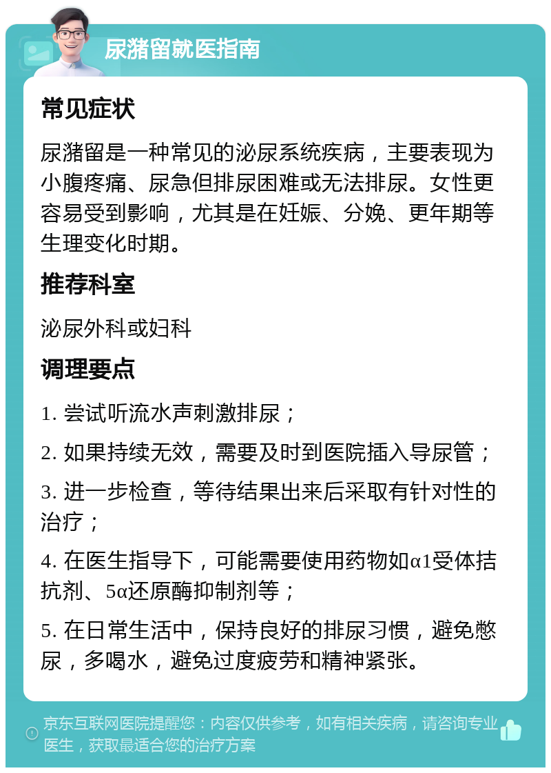 尿潴留就医指南 常见症状 尿潴留是一种常见的泌尿系统疾病，主要表现为小腹疼痛、尿急但排尿困难或无法排尿。女性更容易受到影响，尤其是在妊娠、分娩、更年期等生理变化时期。 推荐科室 泌尿外科或妇科 调理要点 1. 尝试听流水声刺激排尿； 2. 如果持续无效，需要及时到医院插入导尿管； 3. 进一步检查，等待结果出来后采取有针对性的治疗； 4. 在医生指导下，可能需要使用药物如α1受体拮抗剂、5α还原酶抑制剂等； 5. 在日常生活中，保持良好的排尿习惯，避免憋尿，多喝水，避免过度疲劳和精神紧张。