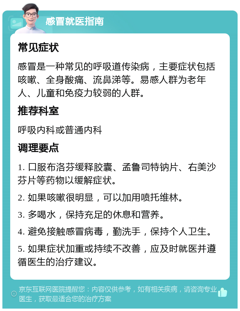 感冒就医指南 常见症状 感冒是一种常见的呼吸道传染病，主要症状包括咳嗽、全身酸痛、流鼻涕等。易感人群为老年人、儿童和免疫力较弱的人群。 推荐科室 呼吸内科或普通内科 调理要点 1. 口服布洛芬缓释胶囊、孟鲁司特钠片、右美沙芬片等药物以缓解症状。 2. 如果咳嗽很明显，可以加用喷托维林。 3. 多喝水，保持充足的休息和营养。 4. 避免接触感冒病毒，勤洗手，保持个人卫生。 5. 如果症状加重或持续不改善，应及时就医并遵循医生的治疗建议。