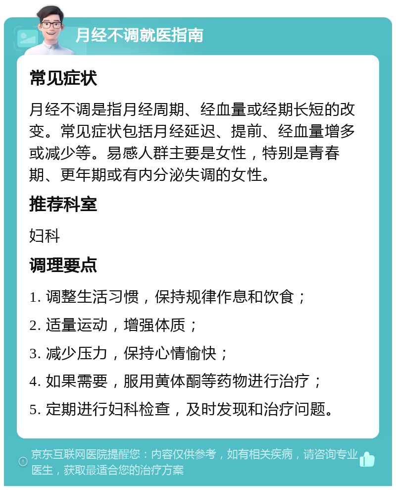 月经不调就医指南 常见症状 月经不调是指月经周期、经血量或经期长短的改变。常见症状包括月经延迟、提前、经血量增多或减少等。易感人群主要是女性，特别是青春期、更年期或有内分泌失调的女性。 推荐科室 妇科 调理要点 1. 调整生活习惯，保持规律作息和饮食； 2. 适量运动，增强体质； 3. 减少压力，保持心情愉快； 4. 如果需要，服用黄体酮等药物进行治疗； 5. 定期进行妇科检查，及时发现和治疗问题。