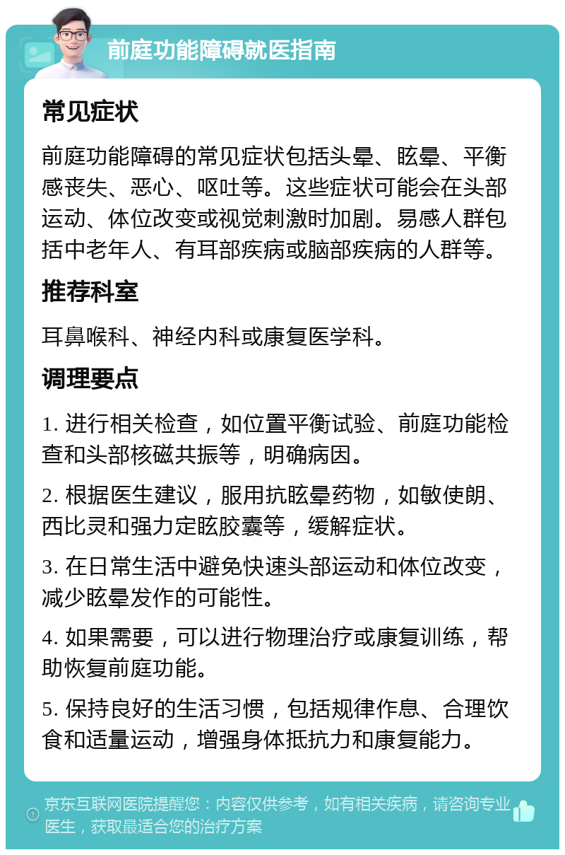 前庭功能障碍就医指南 常见症状 前庭功能障碍的常见症状包括头晕、眩晕、平衡感丧失、恶心、呕吐等。这些症状可能会在头部运动、体位改变或视觉刺激时加剧。易感人群包括中老年人、有耳部疾病或脑部疾病的人群等。 推荐科室 耳鼻喉科、神经内科或康复医学科。 调理要点 1. 进行相关检查，如位置平衡试验、前庭功能检查和头部核磁共振等，明确病因。 2. 根据医生建议，服用抗眩晕药物，如敏使朗、西比灵和强力定眩胶囊等，缓解症状。 3. 在日常生活中避免快速头部运动和体位改变，减少眩晕发作的可能性。 4. 如果需要，可以进行物理治疗或康复训练，帮助恢复前庭功能。 5. 保持良好的生活习惯，包括规律作息、合理饮食和适量运动，增强身体抵抗力和康复能力。