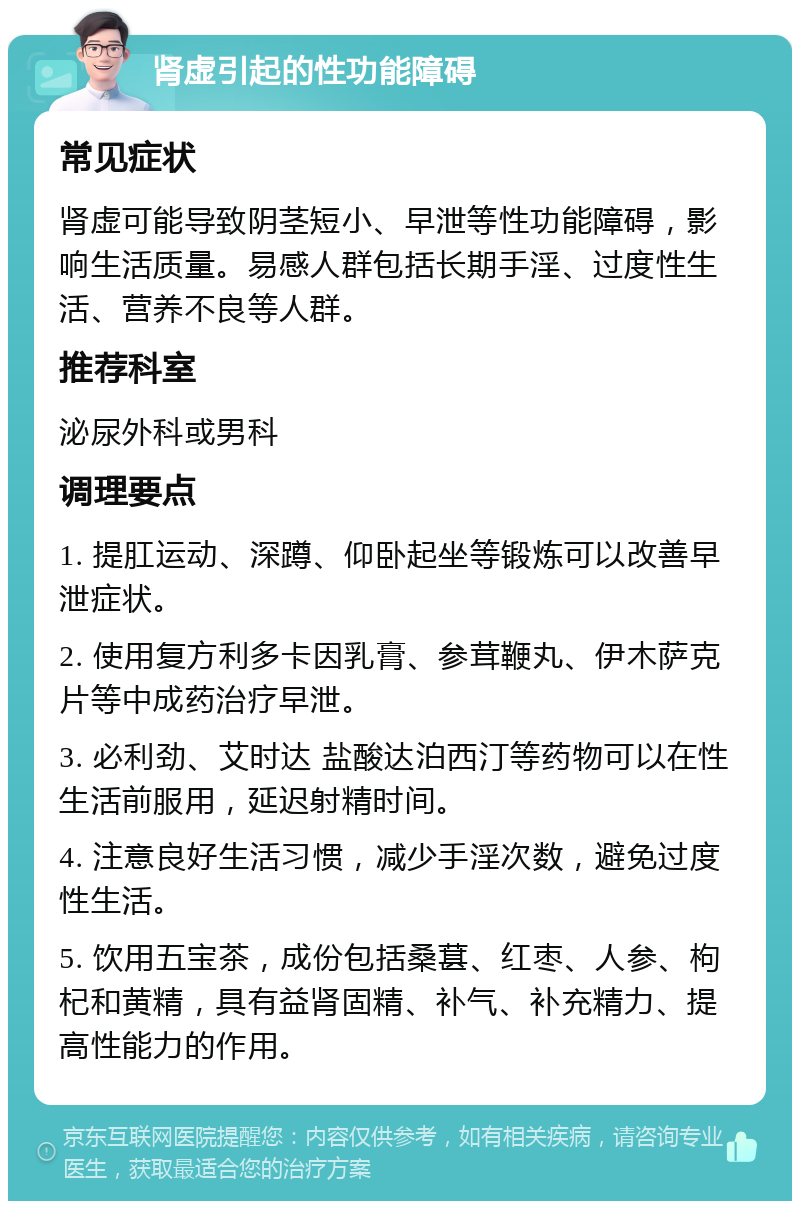 肾虚引起的性功能障碍 常见症状 肾虚可能导致阴茎短小、早泄等性功能障碍，影响生活质量。易感人群包括长期手淫、过度性生活、营养不良等人群。 推荐科室 泌尿外科或男科 调理要点 1. 提肛运动、深蹲、仰卧起坐等锻炼可以改善早泄症状。 2. 使用复方利多卡因乳膏、参茸鞭丸、伊木萨克片等中成药治疗早泄。 3. 必利劲、艾时达 盐酸达泊西汀等药物可以在性生活前服用，延迟射精时间。 4. 注意良好生活习惯，减少手淫次数，避免过度性生活。 5. 饮用五宝茶，成份包括桑葚、红枣、人参、枸杞和黄精，具有益肾固精、补气、补充精力、提高性能力的作用。