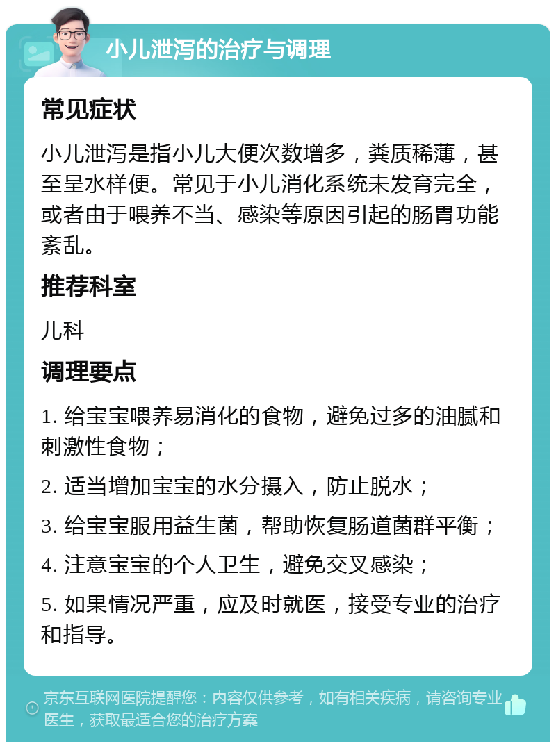 小儿泄泻的治疗与调理 常见症状 小儿泄泻是指小儿大便次数增多，粪质稀薄，甚至呈水样便。常见于小儿消化系统未发育完全，或者由于喂养不当、感染等原因引起的肠胃功能紊乱。 推荐科室 儿科 调理要点 1. 给宝宝喂养易消化的食物，避免过多的油腻和刺激性食物； 2. 适当增加宝宝的水分摄入，防止脱水； 3. 给宝宝服用益生菌，帮助恢复肠道菌群平衡； 4. 注意宝宝的个人卫生，避免交叉感染； 5. 如果情况严重，应及时就医，接受专业的治疗和指导。