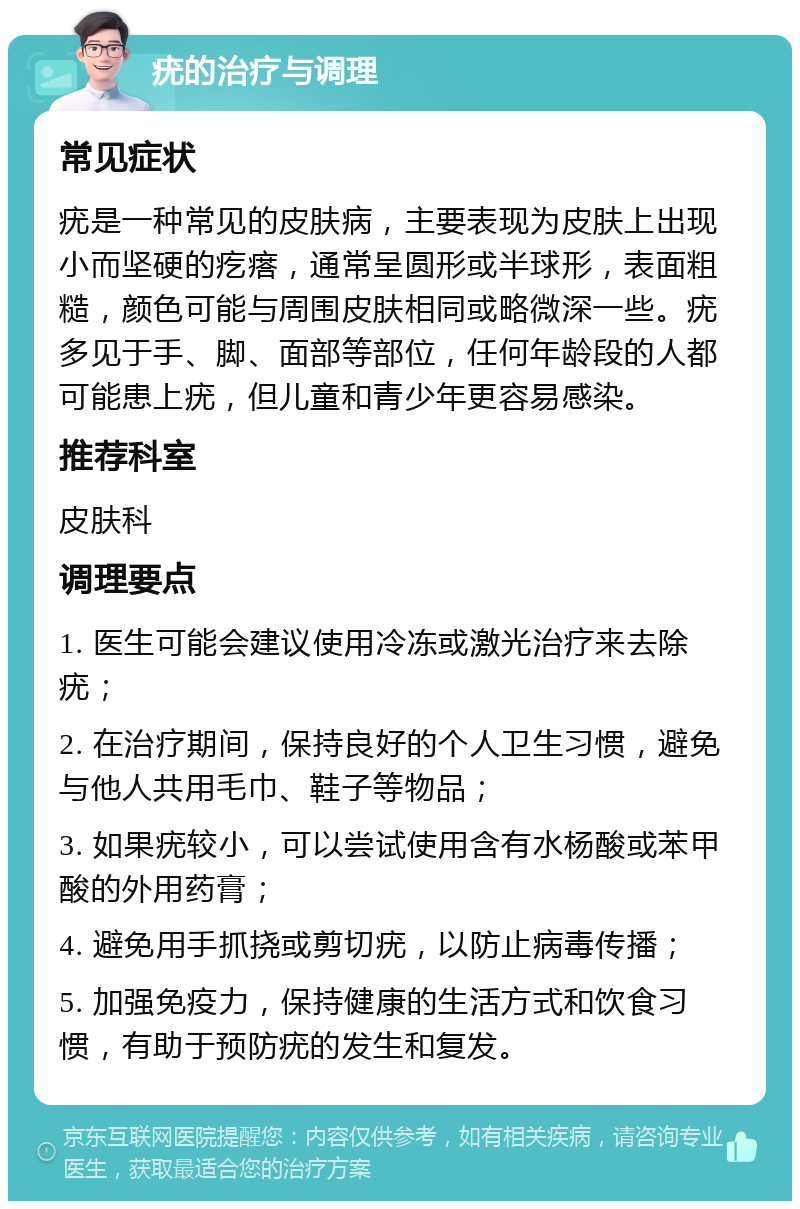 疣的治疗与调理 常见症状 疣是一种常见的皮肤病，主要表现为皮肤上出现小而坚硬的疙瘩，通常呈圆形或半球形，表面粗糙，颜色可能与周围皮肤相同或略微深一些。疣多见于手、脚、面部等部位，任何年龄段的人都可能患上疣，但儿童和青少年更容易感染。 推荐科室 皮肤科 调理要点 1. 医生可能会建议使用冷冻或激光治疗来去除疣； 2. 在治疗期间，保持良好的个人卫生习惯，避免与他人共用毛巾、鞋子等物品； 3. 如果疣较小，可以尝试使用含有水杨酸或苯甲酸的外用药膏； 4. 避免用手抓挠或剪切疣，以防止病毒传播； 5. 加强免疫力，保持健康的生活方式和饮食习惯，有助于预防疣的发生和复发。