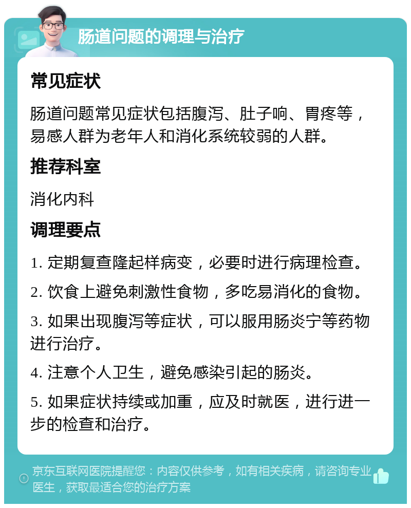 肠道问题的调理与治疗 常见症状 肠道问题常见症状包括腹泻、肚子响、胃疼等，易感人群为老年人和消化系统较弱的人群。 推荐科室 消化内科 调理要点 1. 定期复查隆起样病变，必要时进行病理检查。 2. 饮食上避免刺激性食物，多吃易消化的食物。 3. 如果出现腹泻等症状，可以服用肠炎宁等药物进行治疗。 4. 注意个人卫生，避免感染引起的肠炎。 5. 如果症状持续或加重，应及时就医，进行进一步的检查和治疗。