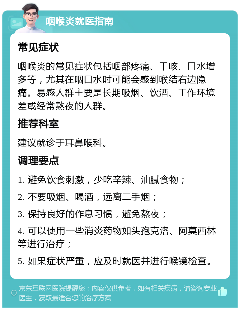 咽喉炎就医指南 常见症状 咽喉炎的常见症状包括咽部疼痛、干咳、口水增多等，尤其在咽口水时可能会感到喉结右边隐痛。易感人群主要是长期吸烟、饮酒、工作环境差或经常熬夜的人群。 推荐科室 建议就诊于耳鼻喉科。 调理要点 1. 避免饮食刺激，少吃辛辣、油腻食物； 2. 不要吸烟、喝酒，远离二手烟； 3. 保持良好的作息习惯，避免熬夜； 4. 可以使用一些消炎药物如头孢克洛、阿莫西林等进行治疗； 5. 如果症状严重，应及时就医并进行喉镜检查。