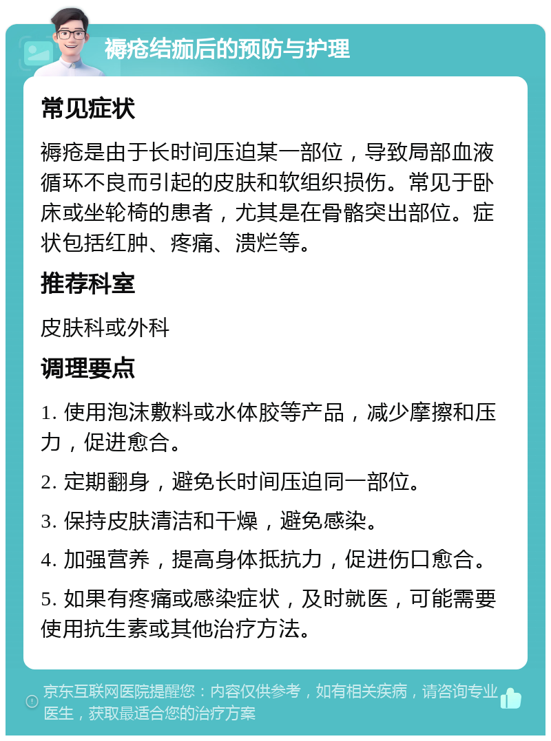 褥疮结痂后的预防与护理 常见症状 褥疮是由于长时间压迫某一部位，导致局部血液循环不良而引起的皮肤和软组织损伤。常见于卧床或坐轮椅的患者，尤其是在骨骼突出部位。症状包括红肿、疼痛、溃烂等。 推荐科室 皮肤科或外科 调理要点 1. 使用泡沫敷料或水体胶等产品，减少摩擦和压力，促进愈合。 2. 定期翻身，避免长时间压迫同一部位。 3. 保持皮肤清洁和干燥，避免感染。 4. 加强营养，提高身体抵抗力，促进伤口愈合。 5. 如果有疼痛或感染症状，及时就医，可能需要使用抗生素或其他治疗方法。