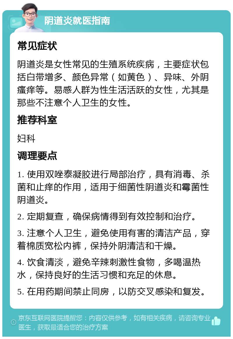 阴道炎就医指南 常见症状 阴道炎是女性常见的生殖系统疾病，主要症状包括白带增多、颜色异常（如黄色）、异味、外阴瘙痒等。易感人群为性生活活跃的女性，尤其是那些不注意个人卫生的女性。 推荐科室 妇科 调理要点 1. 使用双唑泰凝胶进行局部治疗，具有消毒、杀菌和止痒的作用，适用于细菌性阴道炎和霉菌性阴道炎。 2. 定期复查，确保病情得到有效控制和治疗。 3. 注意个人卫生，避免使用有害的清洁产品，穿着棉质宽松内裤，保持外阴清洁和干燥。 4. 饮食清淡，避免辛辣刺激性食物，多喝温热水，保持良好的生活习惯和充足的休息。 5. 在用药期间禁止同房，以防交叉感染和复发。