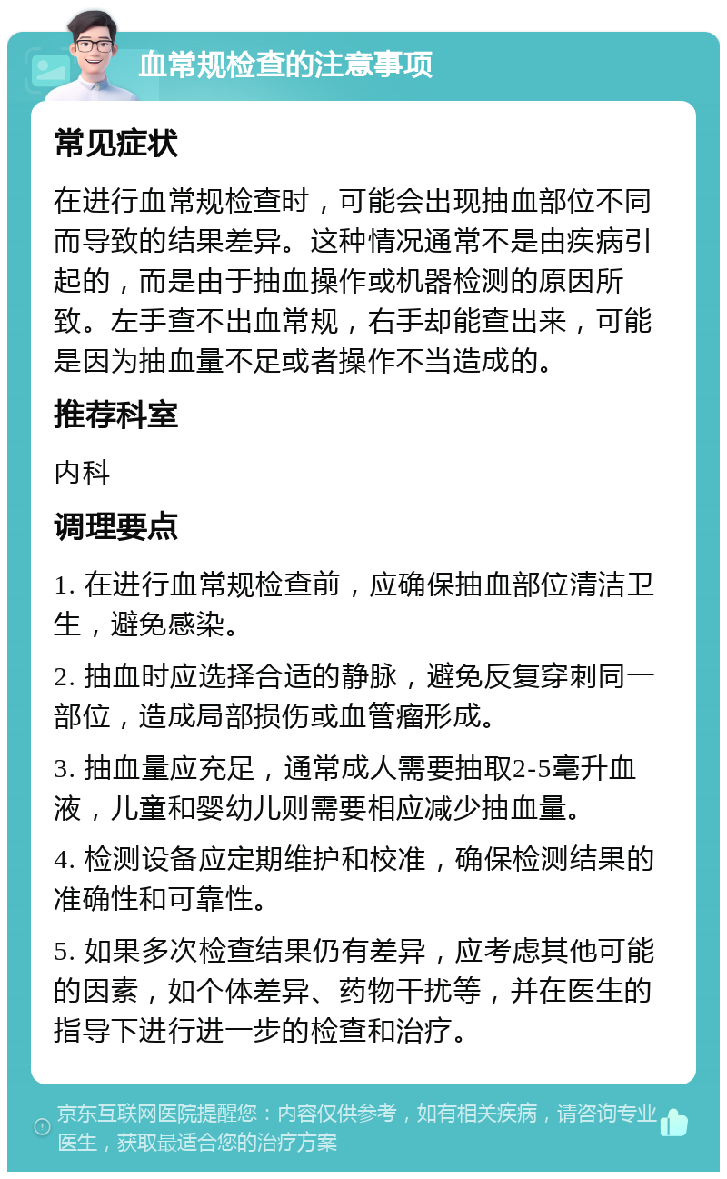 血常规检查的注意事项 常见症状 在进行血常规检查时，可能会出现抽血部位不同而导致的结果差异。这种情况通常不是由疾病引起的，而是由于抽血操作或机器检测的原因所致。左手查不出血常规，右手却能查出来，可能是因为抽血量不足或者操作不当造成的。 推荐科室 内科 调理要点 1. 在进行血常规检查前，应确保抽血部位清洁卫生，避免感染。 2. 抽血时应选择合适的静脉，避免反复穿刺同一部位，造成局部损伤或血管瘤形成。 3. 抽血量应充足，通常成人需要抽取2-5毫升血液，儿童和婴幼儿则需要相应减少抽血量。 4. 检测设备应定期维护和校准，确保检测结果的准确性和可靠性。 5. 如果多次检查结果仍有差异，应考虑其他可能的因素，如个体差异、药物干扰等，并在医生的指导下进行进一步的检查和治疗。