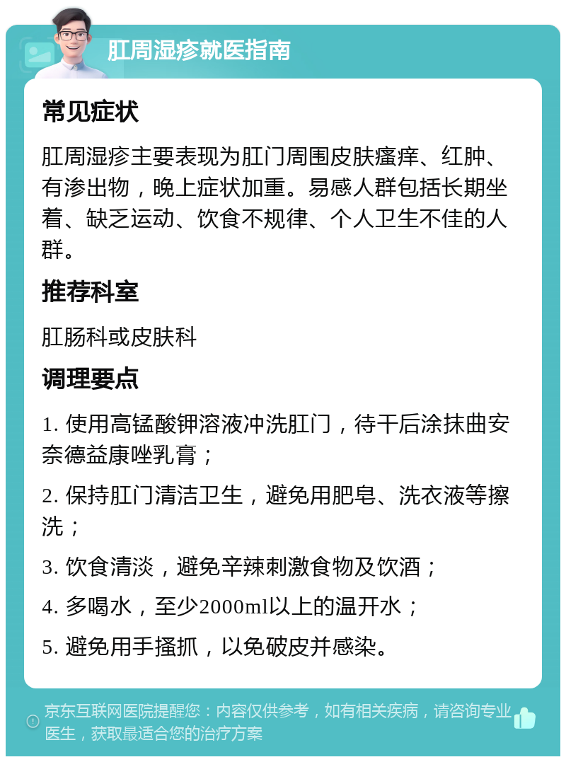 肛周湿疹就医指南 常见症状 肛周湿疹主要表现为肛门周围皮肤瘙痒、红肿、有渗出物，晚上症状加重。易感人群包括长期坐着、缺乏运动、饮食不规律、个人卫生不佳的人群。 推荐科室 肛肠科或皮肤科 调理要点 1. 使用高锰酸钾溶液冲洗肛门，待干后涂抹曲安奈德益康唑乳膏； 2. 保持肛门清洁卫生，避免用肥皂、洗衣液等擦洗； 3. 饮食清淡，避免辛辣刺激食物及饮酒； 4. 多喝水，至少2000ml以上的温开水； 5. 避免用手搔抓，以免破皮并感染。