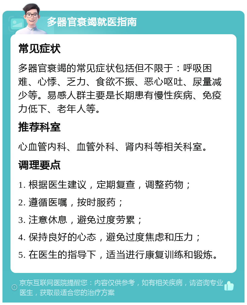 多器官衰竭就医指南 常见症状 多器官衰竭的常见症状包括但不限于：呼吸困难、心悸、乏力、食欲不振、恶心呕吐、尿量减少等。易感人群主要是长期患有慢性疾病、免疫力低下、老年人等。 推荐科室 心血管内科、血管外科、肾内科等相关科室。 调理要点 1. 根据医生建议，定期复查，调整药物； 2. 遵循医嘱，按时服药； 3. 注意休息，避免过度劳累； 4. 保持良好的心态，避免过度焦虑和压力； 5. 在医生的指导下，适当进行康复训练和锻炼。