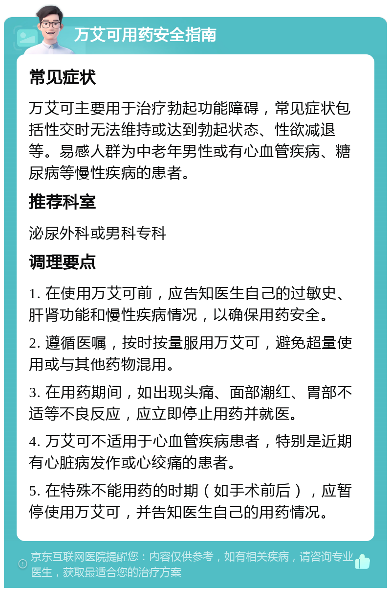 万艾可用药安全指南 常见症状 万艾可主要用于治疗勃起功能障碍，常见症状包括性交时无法维持或达到勃起状态、性欲减退等。易感人群为中老年男性或有心血管疾病、糖尿病等慢性疾病的患者。 推荐科室 泌尿外科或男科专科 调理要点 1. 在使用万艾可前，应告知医生自己的过敏史、肝肾功能和慢性疾病情况，以确保用药安全。 2. 遵循医嘱，按时按量服用万艾可，避免超量使用或与其他药物混用。 3. 在用药期间，如出现头痛、面部潮红、胃部不适等不良反应，应立即停止用药并就医。 4. 万艾可不适用于心血管疾病患者，特别是近期有心脏病发作或心绞痛的患者。 5. 在特殊不能用药的时期（如手术前后），应暂停使用万艾可，并告知医生自己的用药情况。