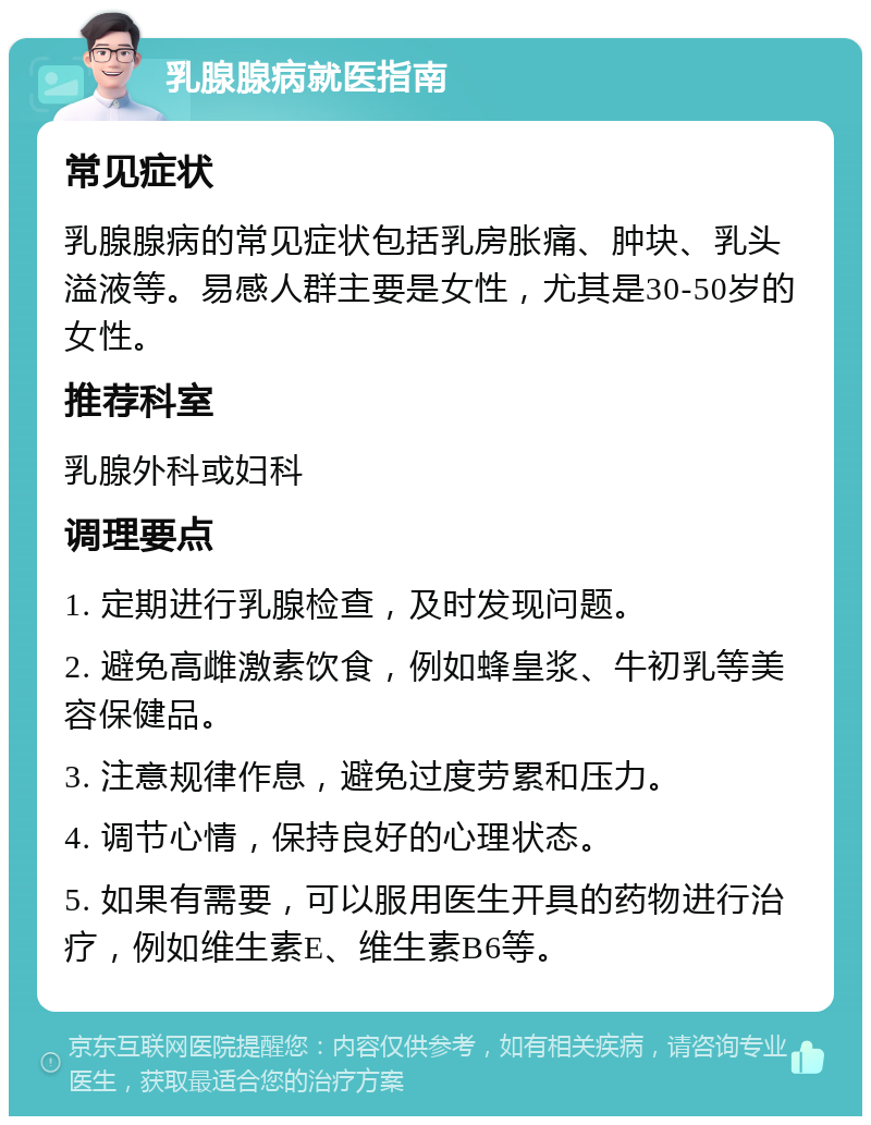 乳腺腺病就医指南 常见症状 乳腺腺病的常见症状包括乳房胀痛、肿块、乳头溢液等。易感人群主要是女性，尤其是30-50岁的女性。 推荐科室 乳腺外科或妇科 调理要点 1. 定期进行乳腺检查，及时发现问题。 2. 避免高雌激素饮食，例如蜂皇浆、牛初乳等美容保健品。 3. 注意规律作息，避免过度劳累和压力。 4. 调节心情，保持良好的心理状态。 5. 如果有需要，可以服用医生开具的药物进行治疗，例如维生素E、维生素B6等。