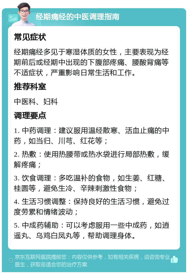 经期痛经的中医调理指南 常见症状 经期痛经多见于寒湿体质的女性，主要表现为经期前后或经期中出现的下腹部疼痛、腰酸背痛等不适症状，严重影响日常生活和工作。 推荐科室 中医科、妇科 调理要点 1. 中药调理：建议服用温经散寒、活血止痛的中药，如当归、川芎、红花等； 2. 热敷：使用热腰带或热水袋进行局部热敷，缓解疼痛； 3. 饮食调理：多吃温补的食物，如生姜、红糖、桂圆等，避免生冷、辛辣刺激性食物； 4. 生活习惯调整：保持良好的生活习惯，避免过度劳累和情绪波动； 5. 中成药辅助：可以考虑服用一些中成药，如逍遥丸、乌鸡白凤丸等，帮助调理身体。