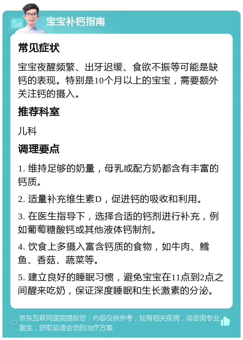 宝宝补钙指南 常见症状 宝宝夜醒频繁、出牙迟缓、食欲不振等可能是缺钙的表现。特别是10个月以上的宝宝，需要额外关注钙的摄入。 推荐科室 儿科 调理要点 1. 维持足够的奶量，母乳或配方奶都含有丰富的钙质。 2. 适量补充维生素D，促进钙的吸收和利用。 3. 在医生指导下，选择合适的钙剂进行补充，例如葡萄糖酸钙或其他液体钙制剂。 4. 饮食上多摄入富含钙质的食物，如牛肉、鳕鱼、香菇、蔬菜等。 5. 建立良好的睡眠习惯，避免宝宝在11点到2点之间醒来吃奶，保证深度睡眠和生长激素的分泌。