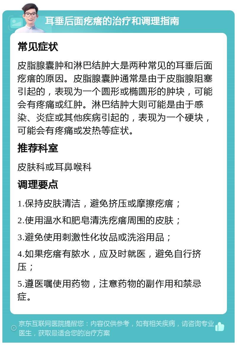 耳垂后面疙瘩的治疗和调理指南 常见症状 皮脂腺囊肿和淋巴结肿大是两种常见的耳垂后面疙瘩的原因。皮脂腺囊肿通常是由于皮脂腺阻塞引起的，表现为一个圆形或椭圆形的肿块，可能会有疼痛或红肿。淋巴结肿大则可能是由于感染、炎症或其他疾病引起的，表现为一个硬块，可能会有疼痛或发热等症状。 推荐科室 皮肤科或耳鼻喉科 调理要点 1.保持皮肤清洁，避免挤压或摩擦疙瘩； 2.使用温水和肥皂清洗疙瘩周围的皮肤； 3.避免使用刺激性化妆品或洗浴用品； 4.如果疙瘩有脓水，应及时就医，避免自行挤压； 5.遵医嘱使用药物，注意药物的副作用和禁忌症。