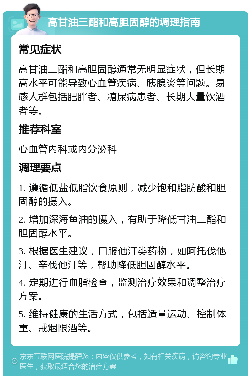 高甘油三酯和高胆固醇的调理指南 常见症状 高甘油三酯和高胆固醇通常无明显症状，但长期高水平可能导致心血管疾病、胰腺炎等问题。易感人群包括肥胖者、糖尿病患者、长期大量饮酒者等。 推荐科室 心血管内科或内分泌科 调理要点 1. 遵循低盐低脂饮食原则，减少饱和脂肪酸和胆固醇的摄入。 2. 增加深海鱼油的摄入，有助于降低甘油三酯和胆固醇水平。 3. 根据医生建议，口服他汀类药物，如阿托伐他汀、辛伐他汀等，帮助降低胆固醇水平。 4. 定期进行血脂检查，监测治疗效果和调整治疗方案。 5. 维持健康的生活方式，包括适量运动、控制体重、戒烟限酒等。