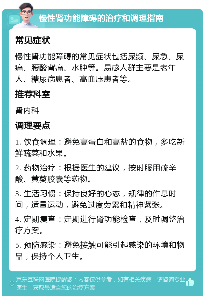 慢性肾功能障碍的治疗和调理指南 常见症状 慢性肾功能障碍的常见症状包括尿频、尿急、尿痛、腰酸背痛、水肿等。易感人群主要是老年人、糖尿病患者、高血压患者等。 推荐科室 肾内科 调理要点 1. 饮食调理：避免高蛋白和高盐的食物，多吃新鲜蔬菜和水果。 2. 药物治疗：根据医生的建议，按时服用硫辛酸、黄葵胶囊等药物。 3. 生活习惯：保持良好的心态，规律的作息时间，适量运动，避免过度劳累和精神紧张。 4. 定期复查：定期进行肾功能检查，及时调整治疗方案。 5. 预防感染：避免接触可能引起感染的环境和物品，保持个人卫生。