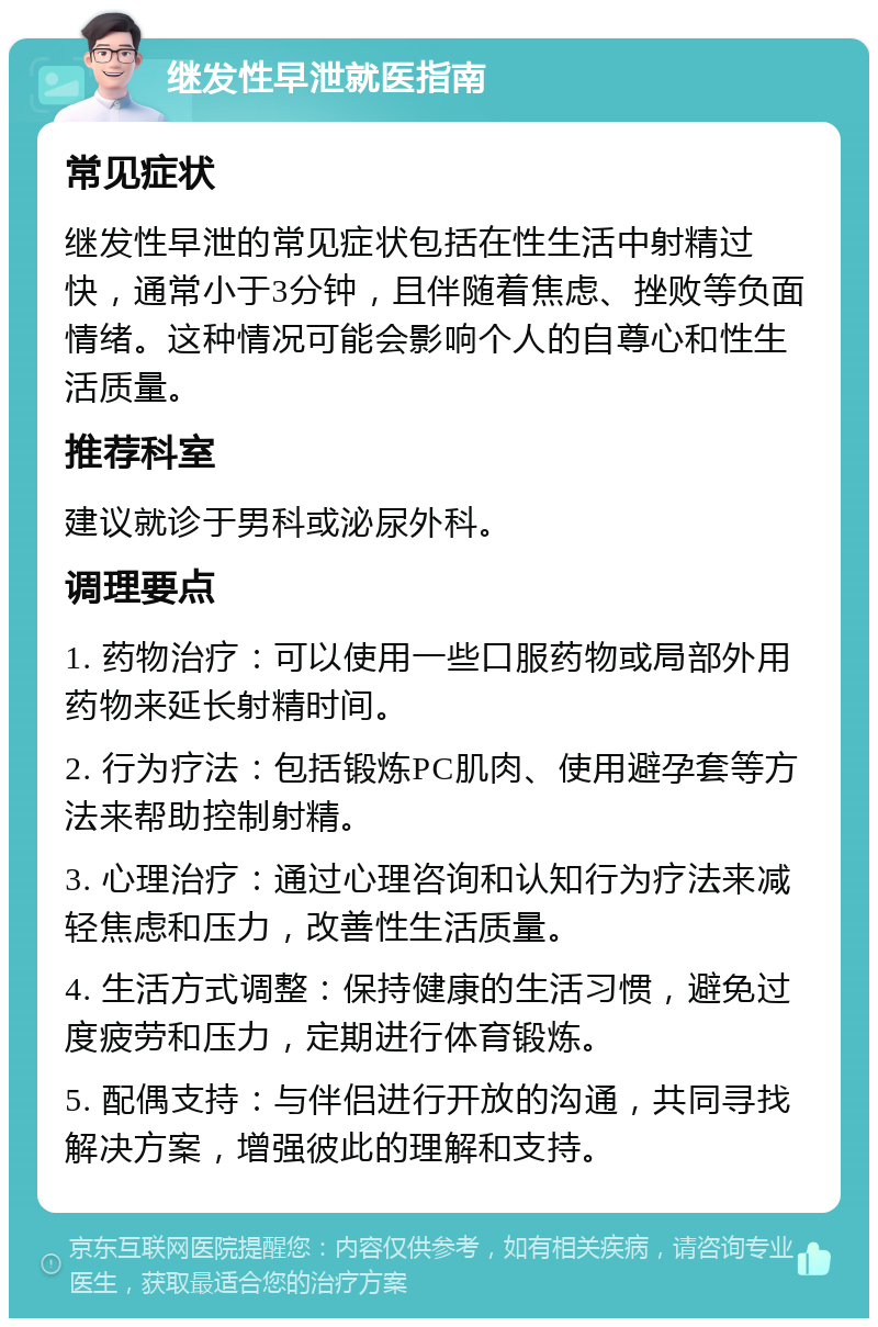 继发性早泄就医指南 常见症状 继发性早泄的常见症状包括在性生活中射精过快，通常小于3分钟，且伴随着焦虑、挫败等负面情绪。这种情况可能会影响个人的自尊心和性生活质量。 推荐科室 建议就诊于男科或泌尿外科。 调理要点 1. 药物治疗：可以使用一些口服药物或局部外用药物来延长射精时间。 2. 行为疗法：包括锻炼PC肌肉、使用避孕套等方法来帮助控制射精。 3. 心理治疗：通过心理咨询和认知行为疗法来减轻焦虑和压力，改善性生活质量。 4. 生活方式调整：保持健康的生活习惯，避免过度疲劳和压力，定期进行体育锻炼。 5. 配偶支持：与伴侣进行开放的沟通，共同寻找解决方案，增强彼此的理解和支持。