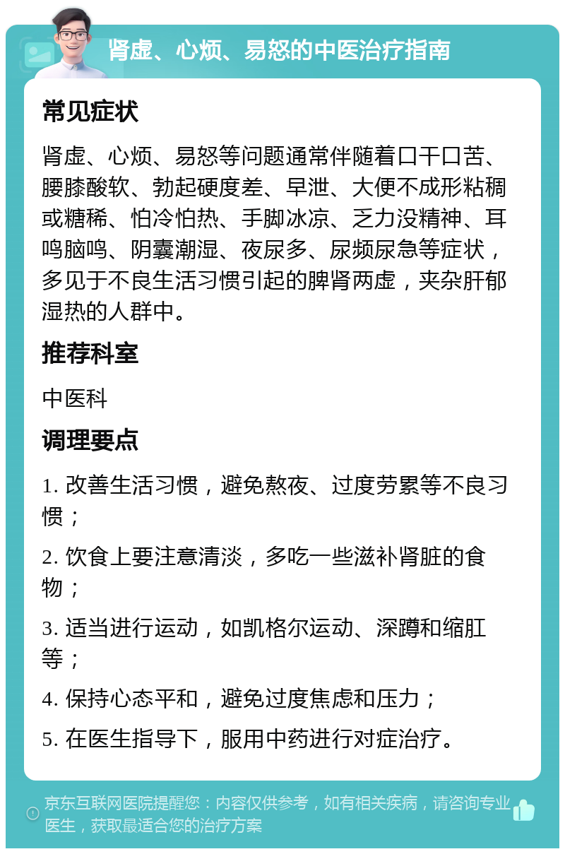 肾虚、心烦、易怒的中医治疗指南 常见症状 肾虚、心烦、易怒等问题通常伴随着口干口苦、腰膝酸软、勃起硬度差、早泄、大便不成形粘稠或糖稀、怕冷怕热、手脚冰凉、乏力没精神、耳鸣脑鸣、阴囊潮湿、夜尿多、尿频尿急等症状，多见于不良生活习惯引起的脾肾两虚，夹杂肝郁湿热的人群中。 推荐科室 中医科 调理要点 1. 改善生活习惯，避免熬夜、过度劳累等不良习惯； 2. 饮食上要注意清淡，多吃一些滋补肾脏的食物； 3. 适当进行运动，如凯格尔运动、深蹲和缩肛等； 4. 保持心态平和，避免过度焦虑和压力； 5. 在医生指导下，服用中药进行对症治疗。