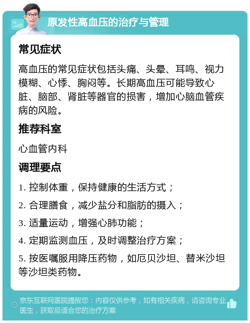 原发性高血压的治疗与管理 常见症状 高血压的常见症状包括头痛、头晕、耳鸣、视力模糊、心悸、胸闷等。长期高血压可能导致心脏、脑部、肾脏等器官的损害，增加心脑血管疾病的风险。 推荐科室 心血管内科 调理要点 1. 控制体重，保持健康的生活方式； 2. 合理膳食，减少盐分和脂肪的摄入； 3. 适量运动，增强心肺功能； 4. 定期监测血压，及时调整治疗方案； 5. 按医嘱服用降压药物，如厄贝沙坦、替米沙坦等沙坦类药物。