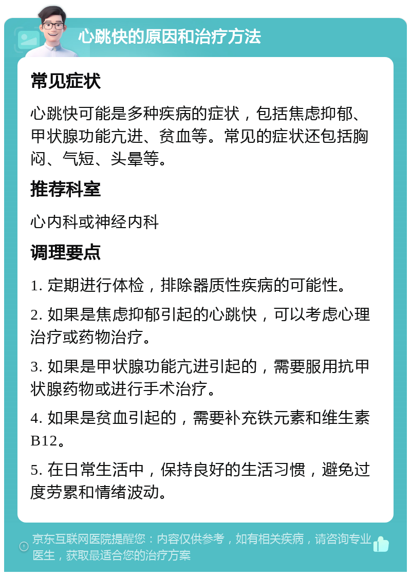 心跳快的原因和治疗方法 常见症状 心跳快可能是多种疾病的症状，包括焦虑抑郁、甲状腺功能亢进、贫血等。常见的症状还包括胸闷、气短、头晕等。 推荐科室 心内科或神经内科 调理要点 1. 定期进行体检，排除器质性疾病的可能性。 2. 如果是焦虑抑郁引起的心跳快，可以考虑心理治疗或药物治疗。 3. 如果是甲状腺功能亢进引起的，需要服用抗甲状腺药物或进行手术治疗。 4. 如果是贫血引起的，需要补充铁元素和维生素B12。 5. 在日常生活中，保持良好的生活习惯，避免过度劳累和情绪波动。