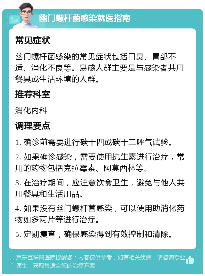 幽门螺杆菌感染就医指南 常见症状 幽门螺杆菌感染的常见症状包括口臭、胃部不适、消化不良等。易感人群主要是与感染者共用餐具或生活环境的人群。 推荐科室 消化内科 调理要点 1. 确诊前需要进行碳十四或碳十三呼气试验。 2. 如果确诊感染，需要使用抗生素进行治疗，常用的药物包括克拉霉素、阿莫西林等。 3. 在治疗期间，应注意饮食卫生，避免与他人共用餐具和生活用品。 4. 如果没有幽门螺杆菌感染，可以使用助消化药物如多两片等进行治疗。 5. 定期复查，确保感染得到有效控制和清除。