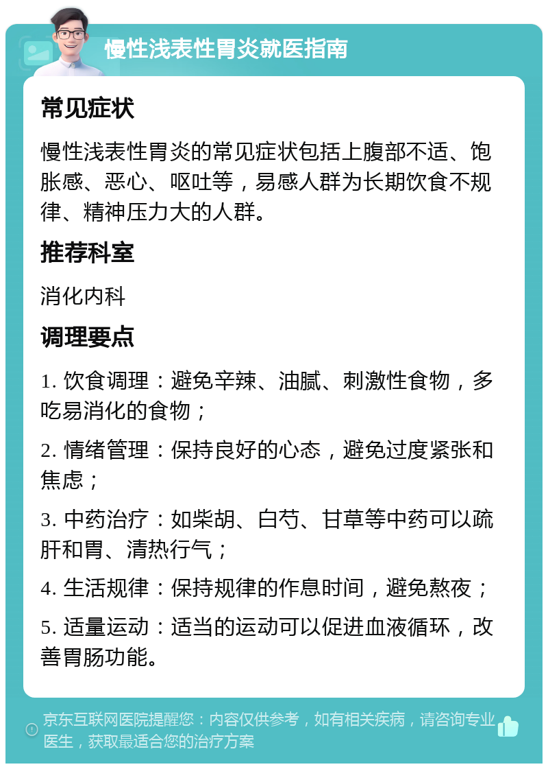 慢性浅表性胃炎就医指南 常见症状 慢性浅表性胃炎的常见症状包括上腹部不适、饱胀感、恶心、呕吐等，易感人群为长期饮食不规律、精神压力大的人群。 推荐科室 消化内科 调理要点 1. 饮食调理：避免辛辣、油腻、刺激性食物，多吃易消化的食物； 2. 情绪管理：保持良好的心态，避免过度紧张和焦虑； 3. 中药治疗：如柴胡、白芍、甘草等中药可以疏肝和胃、清热行气； 4. 生活规律：保持规律的作息时间，避免熬夜； 5. 适量运动：适当的运动可以促进血液循环，改善胃肠功能。