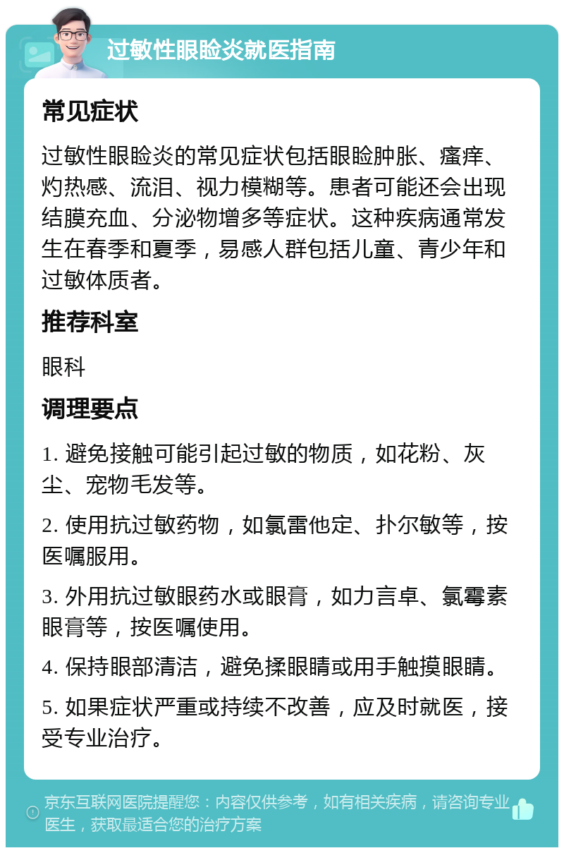 过敏性眼睑炎就医指南 常见症状 过敏性眼睑炎的常见症状包括眼睑肿胀、瘙痒、灼热感、流泪、视力模糊等。患者可能还会出现结膜充血、分泌物增多等症状。这种疾病通常发生在春季和夏季，易感人群包括儿童、青少年和过敏体质者。 推荐科室 眼科 调理要点 1. 避免接触可能引起过敏的物质，如花粉、灰尘、宠物毛发等。 2. 使用抗过敏药物，如氯雷他定、扑尔敏等，按医嘱服用。 3. 外用抗过敏眼药水或眼膏，如力言卓、氯霉素眼膏等，按医嘱使用。 4. 保持眼部清洁，避免揉眼睛或用手触摸眼睛。 5. 如果症状严重或持续不改善，应及时就医，接受专业治疗。