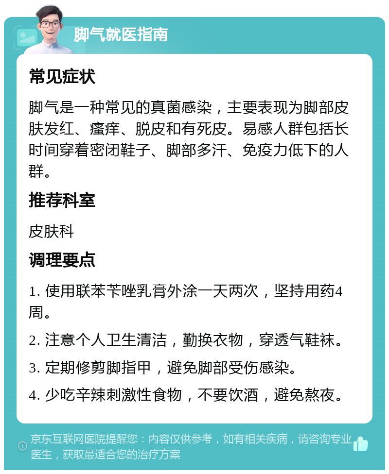 脚气就医指南 常见症状 脚气是一种常见的真菌感染，主要表现为脚部皮肤发红、瘙痒、脱皮和有死皮。易感人群包括长时间穿着密闭鞋子、脚部多汗、免疫力低下的人群。 推荐科室 皮肤科 调理要点 1. 使用联苯苄唑乳膏外涂一天两次，坚持用药4周。 2. 注意个人卫生清洁，勤换衣物，穿透气鞋袜。 3. 定期修剪脚指甲，避免脚部受伤感染。 4. 少吃辛辣刺激性食物，不要饮酒，避免熬夜。