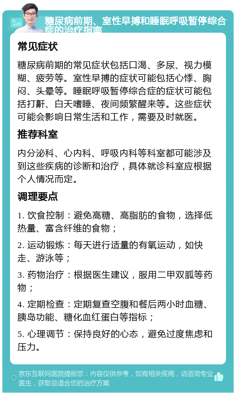 糖尿病前期、室性早搏和睡眠呼吸暂停综合症的治疗指南 常见症状 糖尿病前期的常见症状包括口渴、多尿、视力模糊、疲劳等。室性早搏的症状可能包括心悸、胸闷、头晕等。睡眠呼吸暂停综合症的症状可能包括打鼾、白天嗜睡、夜间频繁醒来等。这些症状可能会影响日常生活和工作，需要及时就医。 推荐科室 内分泌科、心内科、呼吸内科等科室都可能涉及到这些疾病的诊断和治疗，具体就诊科室应根据个人情况而定。 调理要点 1. 饮食控制：避免高糖、高脂肪的食物，选择低热量、富含纤维的食物； 2. 运动锻炼：每天进行适量的有氧运动，如快走、游泳等； 3. 药物治疗：根据医生建议，服用二甲双胍等药物； 4. 定期检查：定期复查空腹和餐后两小时血糖、胰岛功能、糖化血红蛋白等指标； 5. 心理调节：保持良好的心态，避免过度焦虑和压力。