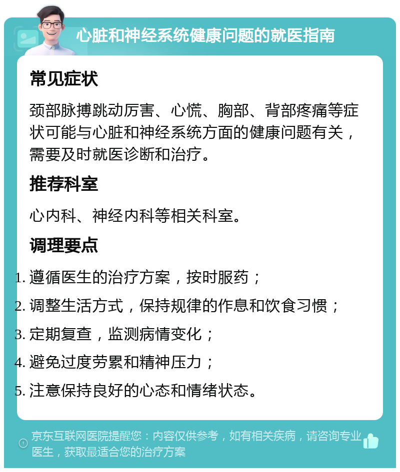 心脏和神经系统健康问题的就医指南 常见症状 颈部脉搏跳动厉害、心慌、胸部、背部疼痛等症状可能与心脏和神经系统方面的健康问题有关，需要及时就医诊断和治疗。 推荐科室 心内科、神经内科等相关科室。 调理要点 遵循医生的治疗方案，按时服药； 调整生活方式，保持规律的作息和饮食习惯； 定期复查，监测病情变化； 避免过度劳累和精神压力； 注意保持良好的心态和情绪状态。