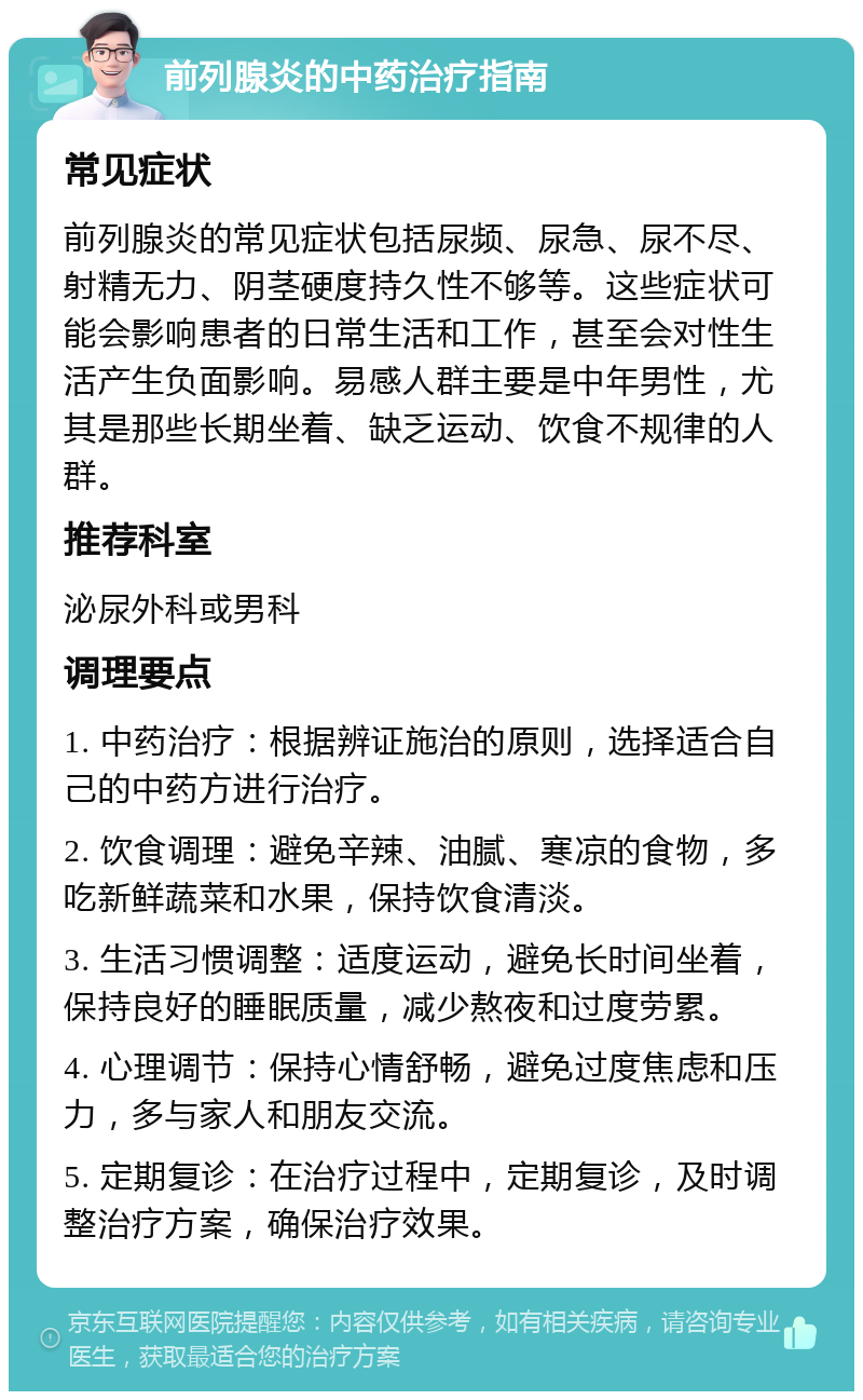 前列腺炎的中药治疗指南 常见症状 前列腺炎的常见症状包括尿频、尿急、尿不尽、射精无力、阴茎硬度持久性不够等。这些症状可能会影响患者的日常生活和工作，甚至会对性生活产生负面影响。易感人群主要是中年男性，尤其是那些长期坐着、缺乏运动、饮食不规律的人群。 推荐科室 泌尿外科或男科 调理要点 1. 中药治疗：根据辨证施治的原则，选择适合自己的中药方进行治疗。 2. 饮食调理：避免辛辣、油腻、寒凉的食物，多吃新鲜蔬菜和水果，保持饮食清淡。 3. 生活习惯调整：适度运动，避免长时间坐着，保持良好的睡眠质量，减少熬夜和过度劳累。 4. 心理调节：保持心情舒畅，避免过度焦虑和压力，多与家人和朋友交流。 5. 定期复诊：在治疗过程中，定期复诊，及时调整治疗方案，确保治疗效果。