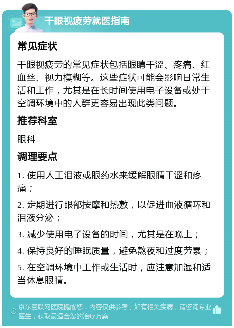 干眼视疲劳就医指南 常见症状 干眼视疲劳的常见症状包括眼睛干涩、疼痛、红血丝、视力模糊等。这些症状可能会影响日常生活和工作，尤其是在长时间使用电子设备或处于空调环境中的人群更容易出现此类问题。 推荐科室 眼科 调理要点 1. 使用人工泪液或眼药水来缓解眼睛干涩和疼痛； 2. 定期进行眼部按摩和热敷，以促进血液循环和泪液分泌； 3. 减少使用电子设备的时间，尤其是在晚上； 4. 保持良好的睡眠质量，避免熬夜和过度劳累； 5. 在空调环境中工作或生活时，应注意加湿和适当休息眼睛。