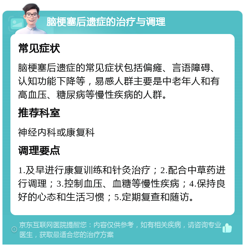 脑梗塞后遗症的治疗与调理 常见症状 脑梗塞后遗症的常见症状包括偏瘫、言语障碍、认知功能下降等，易感人群主要是中老年人和有高血压、糖尿病等慢性疾病的人群。 推荐科室 神经内科或康复科 调理要点 1.及早进行康复训练和针灸治疗；2.配合中草药进行调理；3.控制血压、血糖等慢性疾病；4.保持良好的心态和生活习惯；5.定期复查和随访。