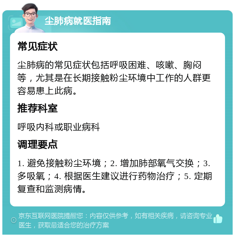 尘肺病就医指南 常见症状 尘肺病的常见症状包括呼吸困难、咳嗽、胸闷等，尤其是在长期接触粉尘环境中工作的人群更容易患上此病。 推荐科室 呼吸内科或职业病科 调理要点 1. 避免接触粉尘环境；2. 增加肺部氧气交换；3. 多吸氧；4. 根据医生建议进行药物治疗；5. 定期复查和监测病情。