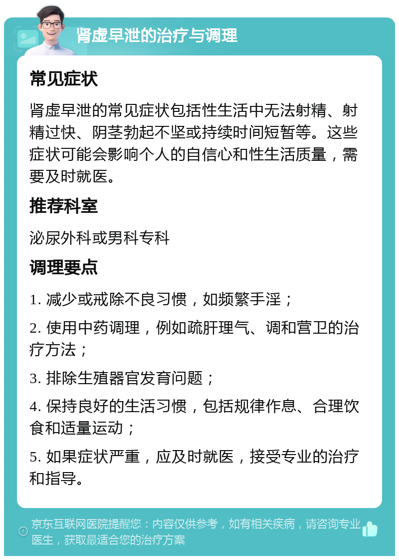 肾虚早泄的治疗与调理 常见症状 肾虚早泄的常见症状包括性生活中无法射精、射精过快、阴茎勃起不坚或持续时间短暂等。这些症状可能会影响个人的自信心和性生活质量，需要及时就医。 推荐科室 泌尿外科或男科专科 调理要点 1. 减少或戒除不良习惯，如频繁手淫； 2. 使用中药调理，例如疏肝理气、调和营卫的治疗方法； 3. 排除生殖器官发育问题； 4. 保持良好的生活习惯，包括规律作息、合理饮食和适量运动； 5. 如果症状严重，应及时就医，接受专业的治疗和指导。