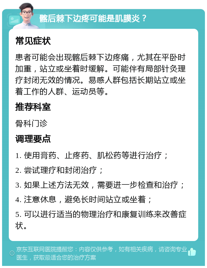 髂后棘下边疼可能是肌膜炎？ 常见症状 患者可能会出现髂后棘下边疼痛，尤其在平卧时加重，站立或坐着时缓解。可能伴有局部针灸理疗封闭无效的情况。易感人群包括长期站立或坐着工作的人群、运动员等。 推荐科室 骨科门诊 调理要点 1. 使用膏药、止疼药、肌松药等进行治疗； 2. 尝试理疗和封闭治疗； 3. 如果上述方法无效，需要进一步检查和治疗； 4. 注意休息，避免长时间站立或坐着； 5. 可以进行适当的物理治疗和康复训练来改善症状。