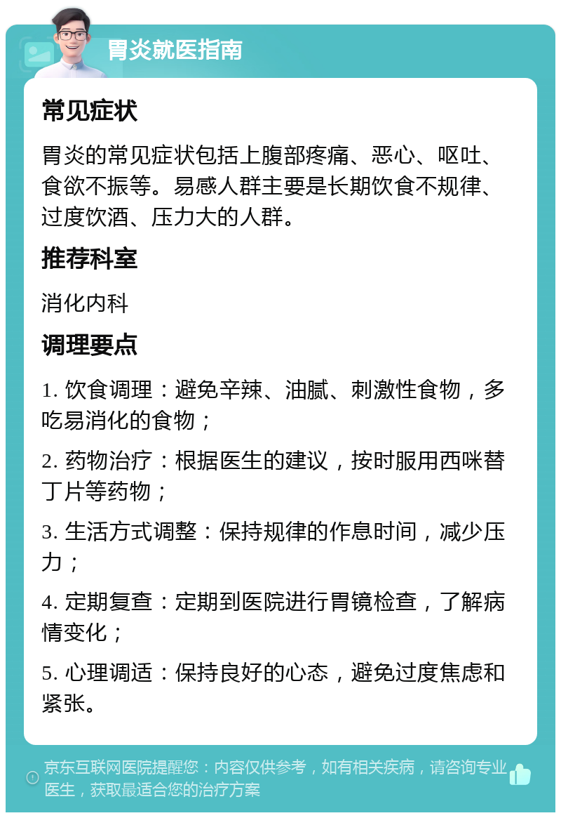 胃炎就医指南 常见症状 胃炎的常见症状包括上腹部疼痛、恶心、呕吐、食欲不振等。易感人群主要是长期饮食不规律、过度饮酒、压力大的人群。 推荐科室 消化内科 调理要点 1. 饮食调理：避免辛辣、油腻、刺激性食物，多吃易消化的食物； 2. 药物治疗：根据医生的建议，按时服用西咪替丁片等药物； 3. 生活方式调整：保持规律的作息时间，减少压力； 4. 定期复查：定期到医院进行胃镜检查，了解病情变化； 5. 心理调适：保持良好的心态，避免过度焦虑和紧张。