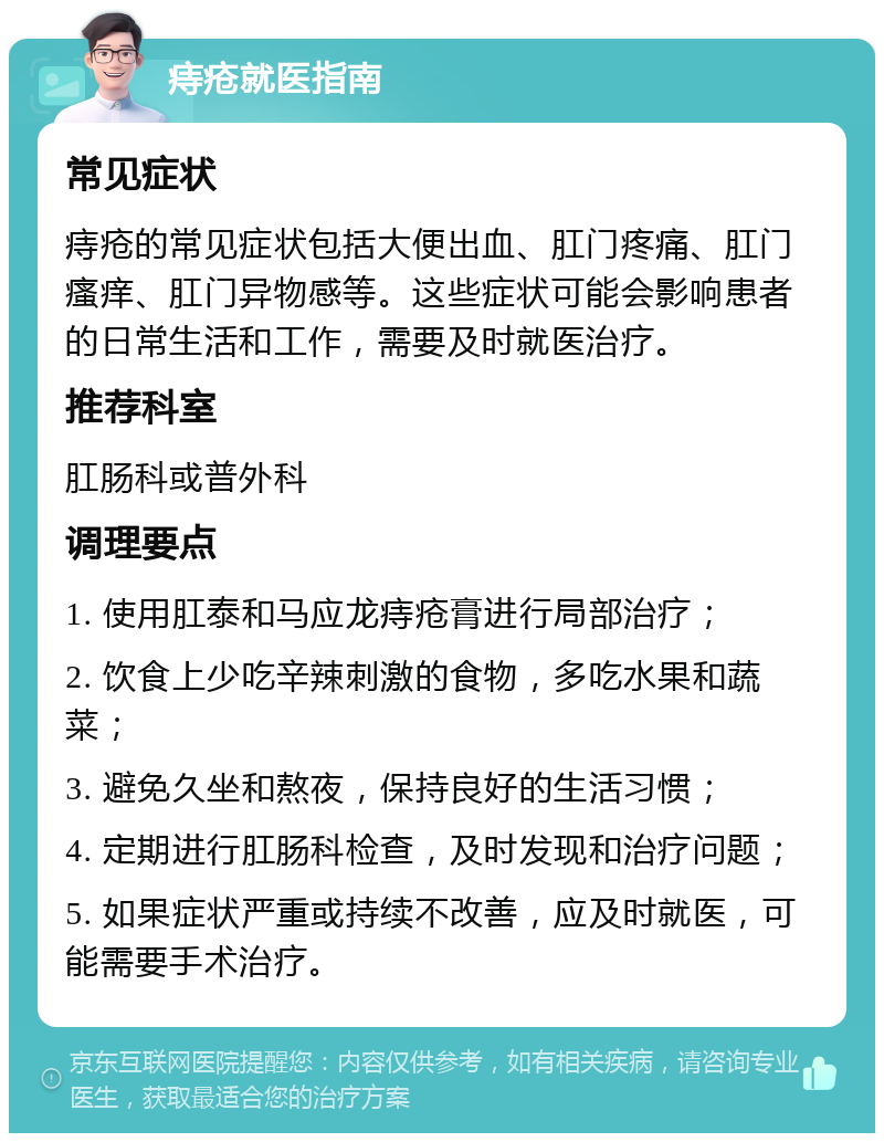 痔疮就医指南 常见症状 痔疮的常见症状包括大便出血、肛门疼痛、肛门瘙痒、肛门异物感等。这些症状可能会影响患者的日常生活和工作，需要及时就医治疗。 推荐科室 肛肠科或普外科 调理要点 1. 使用肛泰和马应龙痔疮膏进行局部治疗； 2. 饮食上少吃辛辣刺激的食物，多吃水果和蔬菜； 3. 避免久坐和熬夜，保持良好的生活习惯； 4. 定期进行肛肠科检查，及时发现和治疗问题； 5. 如果症状严重或持续不改善，应及时就医，可能需要手术治疗。