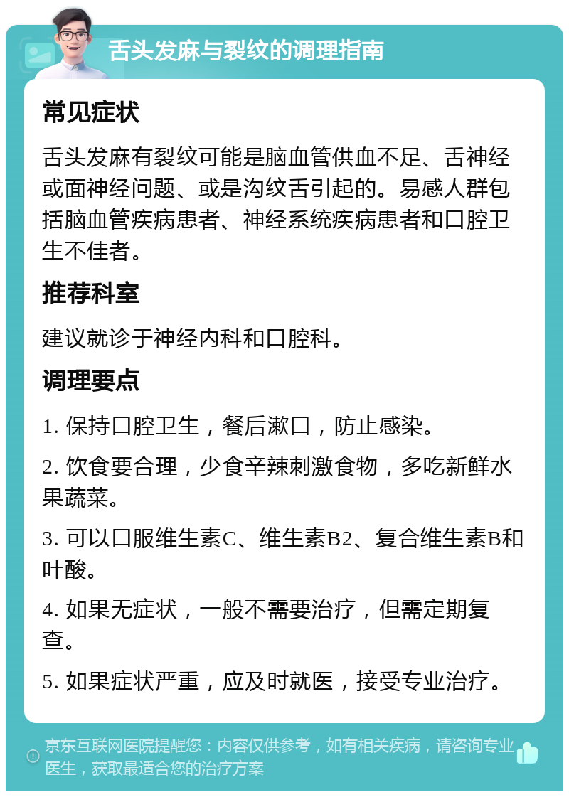 舌头发麻与裂纹的调理指南 常见症状 舌头发麻有裂纹可能是脑血管供血不足、舌神经或面神经问题、或是沟纹舌引起的。易感人群包括脑血管疾病患者、神经系统疾病患者和口腔卫生不佳者。 推荐科室 建议就诊于神经内科和口腔科。 调理要点 1. 保持口腔卫生，餐后漱口，防止感染。 2. 饮食要合理，少食辛辣刺激食物，多吃新鲜水果蔬菜。 3. 可以口服维生素C、维生素B2、复合维生素B和叶酸。 4. 如果无症状，一般不需要治疗，但需定期复查。 5. 如果症状严重，应及时就医，接受专业治疗。