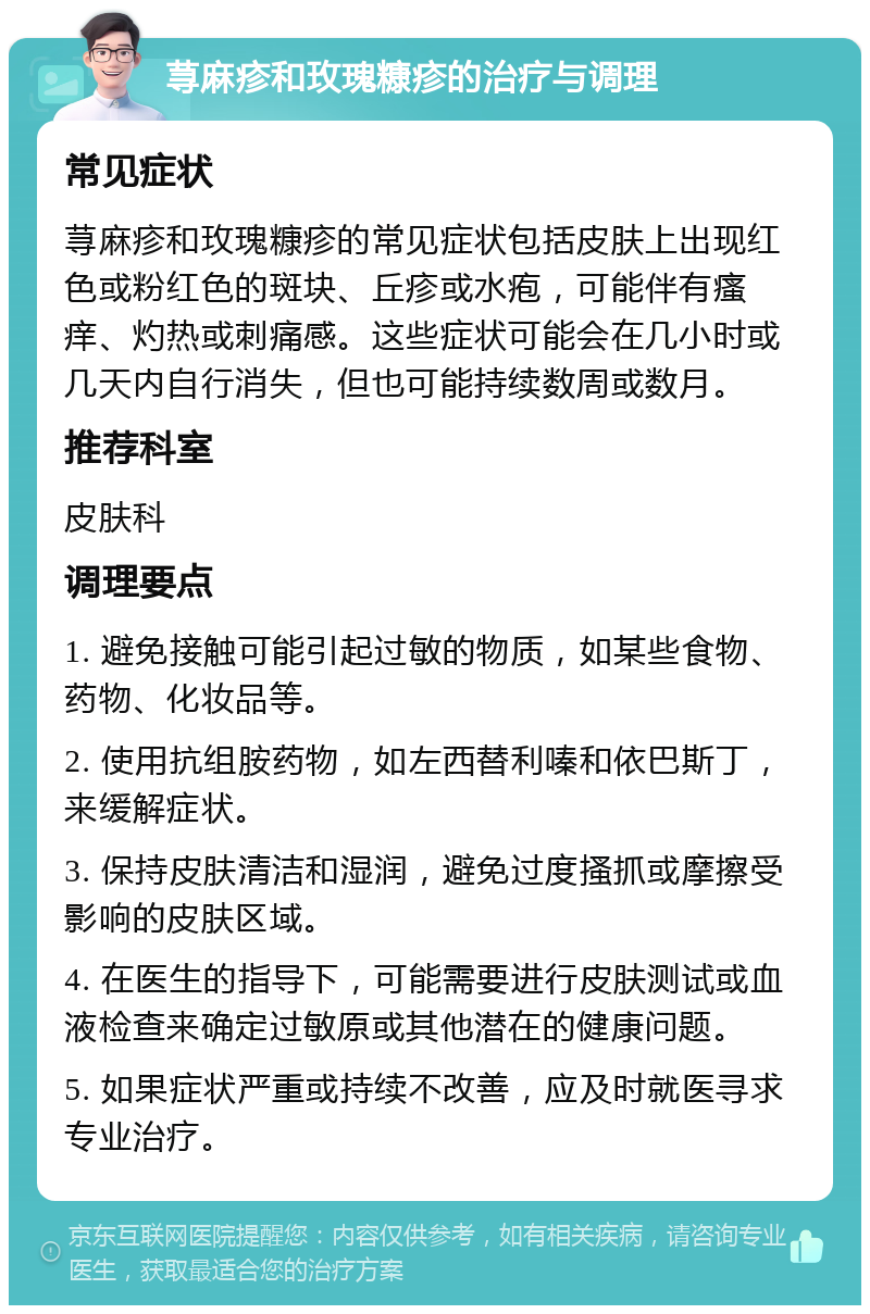 荨麻疹和玫瑰糠疹的治疗与调理 常见症状 荨麻疹和玫瑰糠疹的常见症状包括皮肤上出现红色或粉红色的斑块、丘疹或水疱，可能伴有瘙痒、灼热或刺痛感。这些症状可能会在几小时或几天内自行消失，但也可能持续数周或数月。 推荐科室 皮肤科 调理要点 1. 避免接触可能引起过敏的物质，如某些食物、药物、化妆品等。 2. 使用抗组胺药物，如左西替利嗪和依巴斯丁，来缓解症状。 3. 保持皮肤清洁和湿润，避免过度搔抓或摩擦受影响的皮肤区域。 4. 在医生的指导下，可能需要进行皮肤测试或血液检查来确定过敏原或其他潜在的健康问题。 5. 如果症状严重或持续不改善，应及时就医寻求专业治疗。