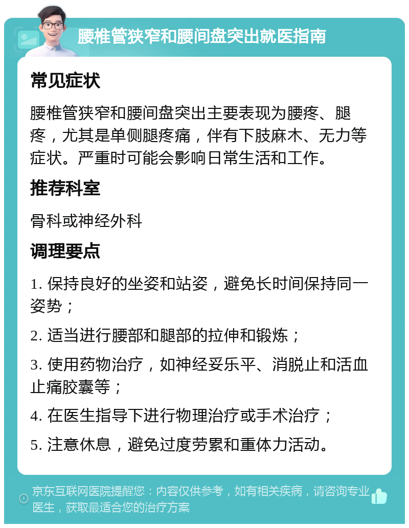 腰椎管狭窄和腰间盘突出就医指南 常见症状 腰椎管狭窄和腰间盘突出主要表现为腰疼、腿疼，尤其是单侧腿疼痛，伴有下肢麻木、无力等症状。严重时可能会影响日常生活和工作。 推荐科室 骨科或神经外科 调理要点 1. 保持良好的坐姿和站姿，避免长时间保持同一姿势； 2. 适当进行腰部和腿部的拉伸和锻炼； 3. 使用药物治疗，如神经妥乐平、消脱止和活血止痛胶囊等； 4. 在医生指导下进行物理治疗或手术治疗； 5. 注意休息，避免过度劳累和重体力活动。