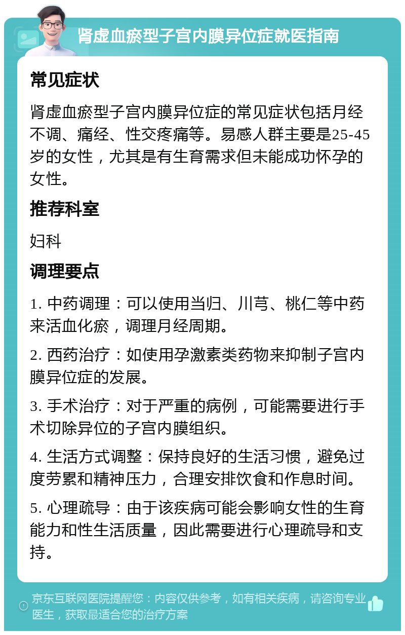 肾虚血瘀型子宫内膜异位症就医指南 常见症状 肾虚血瘀型子宫内膜异位症的常见症状包括月经不调、痛经、性交疼痛等。易感人群主要是25-45岁的女性，尤其是有生育需求但未能成功怀孕的女性。 推荐科室 妇科 调理要点 1. 中药调理：可以使用当归、川芎、桃仁等中药来活血化瘀，调理月经周期。 2. 西药治疗：如使用孕激素类药物来抑制子宫内膜异位症的发展。 3. 手术治疗：对于严重的病例，可能需要进行手术切除异位的子宫内膜组织。 4. 生活方式调整：保持良好的生活习惯，避免过度劳累和精神压力，合理安排饮食和作息时间。 5. 心理疏导：由于该疾病可能会影响女性的生育能力和性生活质量，因此需要进行心理疏导和支持。