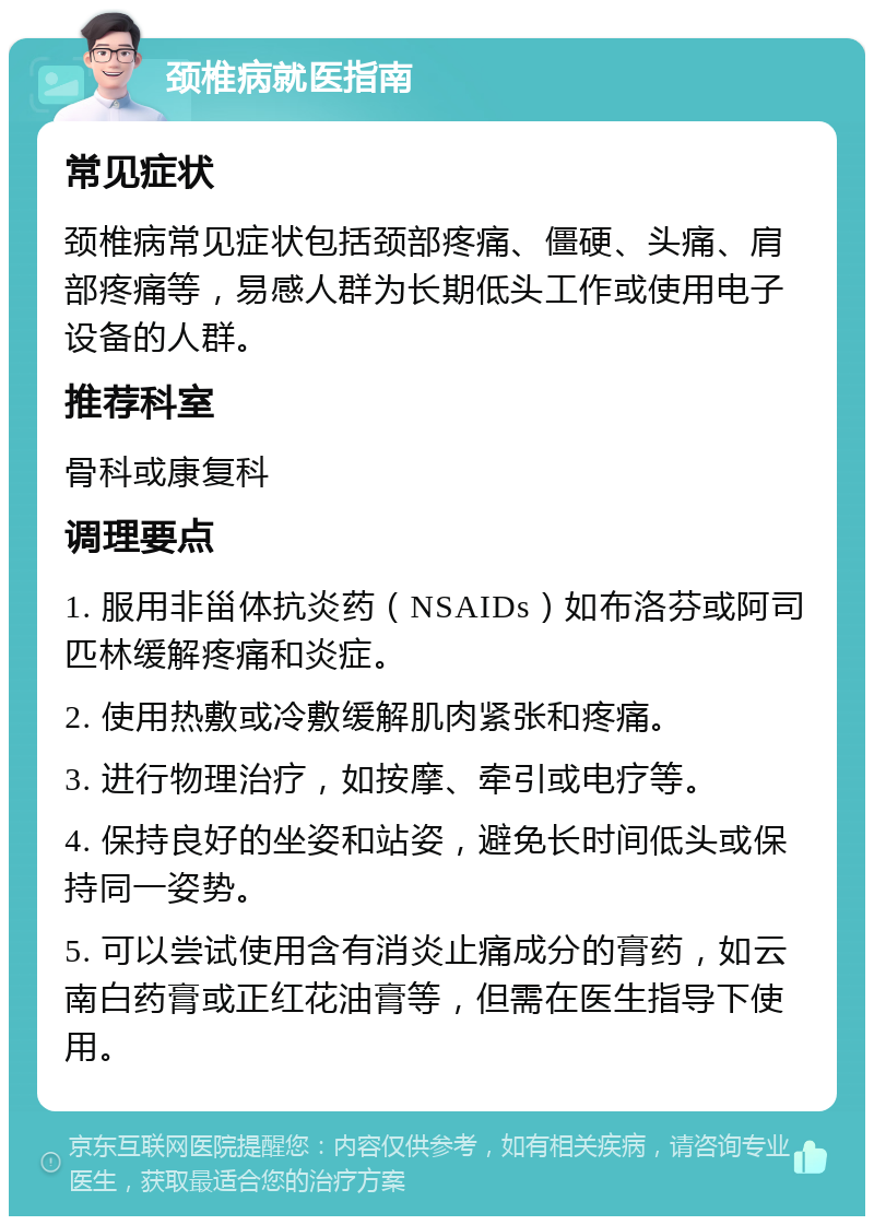 颈椎病就医指南 常见症状 颈椎病常见症状包括颈部疼痛、僵硬、头痛、肩部疼痛等，易感人群为长期低头工作或使用电子设备的人群。 推荐科室 骨科或康复科 调理要点 1. 服用非甾体抗炎药（NSAIDs）如布洛芬或阿司匹林缓解疼痛和炎症。 2. 使用热敷或冷敷缓解肌肉紧张和疼痛。 3. 进行物理治疗，如按摩、牵引或电疗等。 4. 保持良好的坐姿和站姿，避免长时间低头或保持同一姿势。 5. 可以尝试使用含有消炎止痛成分的膏药，如云南白药膏或正红花油膏等，但需在医生指导下使用。