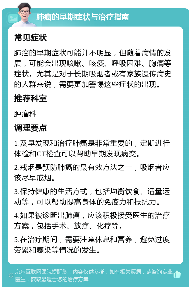 肺癌的早期症状与治疗指南 常见症状 肺癌的早期症状可能并不明显，但随着病情的发展，可能会出现咳嗽、咳痰、呼吸困难、胸痛等症状。尤其是对于长期吸烟者或有家族遗传病史的人群来说，需要更加警惕这些症状的出现。 推荐科室 肿瘤科 调理要点 1.及早发现和治疗肺癌是非常重要的，定期进行体检和CT检查可以帮助早期发现病变。 2.戒烟是预防肺癌的最有效方法之一，吸烟者应该尽早戒烟。 3.保持健康的生活方式，包括均衡饮食、适量运动等，可以帮助提高身体的免疫力和抵抗力。 4.如果被诊断出肺癌，应该积极接受医生的治疗方案，包括手术、放疗、化疗等。 5.在治疗期间，需要注意休息和营养，避免过度劳累和感染等情况的发生。