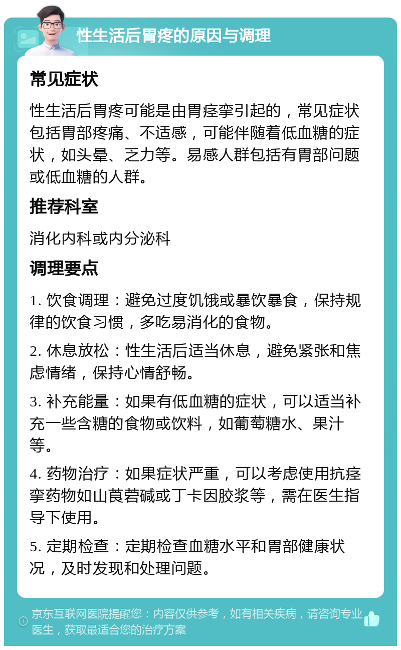 性生活后胃疼的原因与调理 常见症状 性生活后胃疼可能是由胃痉挛引起的，常见症状包括胃部疼痛、不适感，可能伴随着低血糖的症状，如头晕、乏力等。易感人群包括有胃部问题或低血糖的人群。 推荐科室 消化内科或内分泌科 调理要点 1. 饮食调理：避免过度饥饿或暴饮暴食，保持规律的饮食习惯，多吃易消化的食物。 2. 休息放松：性生活后适当休息，避免紧张和焦虑情绪，保持心情舒畅。 3. 补充能量：如果有低血糖的症状，可以适当补充一些含糖的食物或饮料，如葡萄糖水、果汁等。 4. 药物治疗：如果症状严重，可以考虑使用抗痉挛药物如山莨菪碱或丁卡因胶浆等，需在医生指导下使用。 5. 定期检查：定期检查血糖水平和胃部健康状况，及时发现和处理问题。