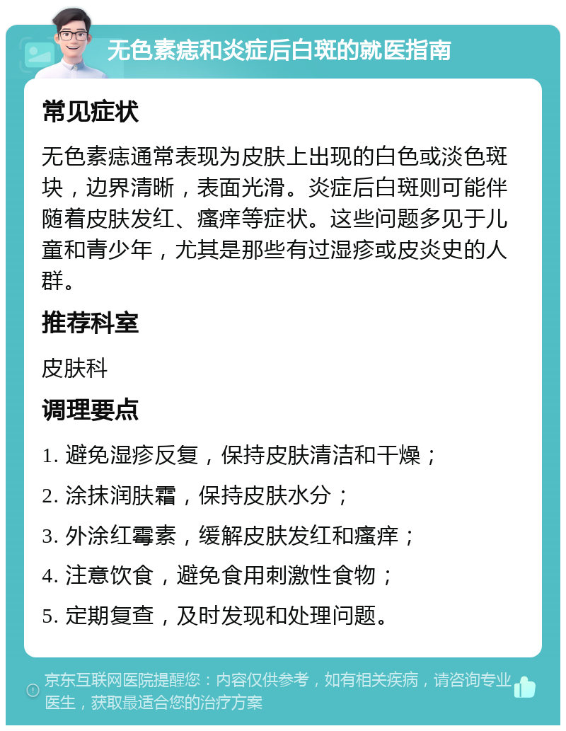 无色素痣和炎症后白斑的就医指南 常见症状 无色素痣通常表现为皮肤上出现的白色或淡色斑块，边界清晰，表面光滑。炎症后白斑则可能伴随着皮肤发红、瘙痒等症状。这些问题多见于儿童和青少年，尤其是那些有过湿疹或皮炎史的人群。 推荐科室 皮肤科 调理要点 1. 避免湿疹反复，保持皮肤清洁和干燥； 2. 涂抹润肤霜，保持皮肤水分； 3. 外涂红霉素，缓解皮肤发红和瘙痒； 4. 注意饮食，避免食用刺激性食物； 5. 定期复查，及时发现和处理问题。